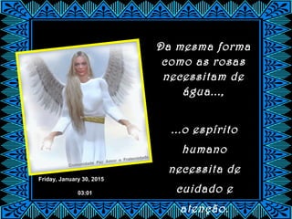 Friday, January 30, 2015
03:01
Da mesma forma
como as rosas
necessitam de
água...,
...o espírito
humano
necessita de
cuidado e
atenção.
 