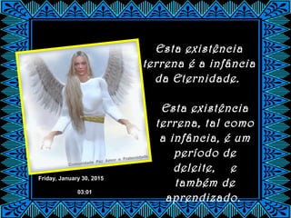 Friday, January 30, 2015
03:01
Esta existência
terrena é a infância
da Eternidade.
Esta existência
terrena, tal como
a infância, é um
período de
deleite, e
também de
aprendizado.
 