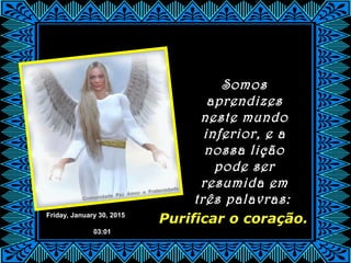 Friday, January 30, 2015
03:01
Purificar o coração.
Somos
aprendizes
neste mundo
inferior, e a
nossa lição
pode ser
resumida em
três palavras:
 