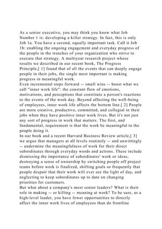 As a senior executive, you may think you know what Job
Number 1 is: developing a killer strategy. In fact, this is only
Job 1a. You have a second, equally important task. Call it Job
1b: enabling the ongoing engagement and everyday progress of
the people in the trenches of your organization who strive to
execute that strategy. A multiyear research project whose
results we described in our recent book, The Progress
Principle,[ 1] found that of all the events that can deeply engage
people in their jobs, the single most important is making
progress in meaningful work.
Even incremental steps forward -- small wins -- boost what we
call "inner work life": the constant flow of emotions,
motivations, and perceptions that constitute a person's reactions
to the events of the work day. Beyond affecting the well-being
of employees, inner work life affects the bottom line.[ 2] People
are more creative, productive, committed, and collegial in their
jobs when they have positive inner work lives. But it's not just
any sort of progress in work that matters. The first, and
fundamental, requirement is that the work be meaningful to the
people doing it.
In our book and a recent Harvard Business Review article,[ 3]
we argue that managers at all levels routinely -- and unwittingly
-- undermine the meaningfulness of work for their direct
subordinates through everyday words and actions. These include
dismissing the importance of subordinates' work or ideas,
destroying a sense of ownership by switching people off project
teams before work is finalized, shifting goals so frequently that
people despair that their work will ever see the light of day, and
neglecting to keep subordinates up to date on changing
priorities for customers.
But what about a company's most senior leaders? What is their
role in making -- or killing -- meaning at work? To be sure, as a
high-level leader, you have fewer opportunities to directly
affect the inner work lives of employees than do frontline
 