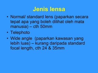 Jenis lensa Normal/ standard lens (paparkan secara tepat apa yang boleh dilihat oleh mata manusia) – cth 50mm Telephoto Wide angle  (paparkan kawasan yang lebih luas) – kurang daripada standard focal length, cth 24 & 35mm 