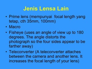 Jenis Lensa Lain Prime lens (mempunyai  focal length yang tetap, cth 35mm, 100mm)  Macro Fisheye (uses an angle of view up to 180 degrees. The angle distorts the photograph so the four sides appear to be farther away) Teleconverter (A teleconverter attaches between the camera and another lens. It increases the focal length of your lens) 