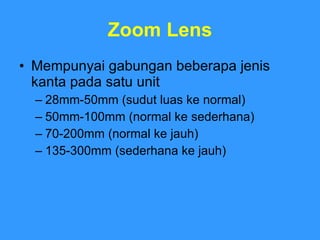 Zoom Lens Mempunyai gabungan beberapa jenis kanta pada satu unit 28mm-50mm (sudut luas ke normal) 50mm-100mm (normal ke sederhana) 70-200mm (normal ke jauh) 135-300mm (sederhana ke jauh) 
