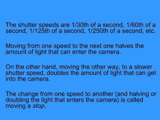 The shutter speeds are 1/30th of a second, 1/60th of a second, 1/125th of a second, 1/250th of a second, etc.  Moving from one speed to the next one halves the amount of light that can enter the camera.  On the other hand, moving the other way, to a slower shutter speed, doubles the amount of light that can get into the camera.  The change from one speed to another (and halving or doubling the light that enters the camera) is called moving a  stop .  