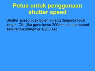 Petua untuk penggunaan shutter speed Shutter speed tidak boleh kurang daripada focal length. Cth: jika guna lensa 200mm, shutter speed sekurang-kurangnya 1/200 sec  