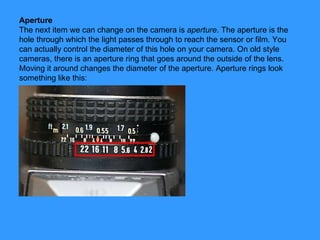 Aperture The next item we can change on the camera is  aperture . The aperture is the hole through which the light passes through to reach the sensor or film. You can actually control the diameter of this hole on your camera. On old style cameras, there is an aperture ring that goes around the outside of the lens. Moving it around changes the diameter of the aperture. Aperture rings look something like this: 