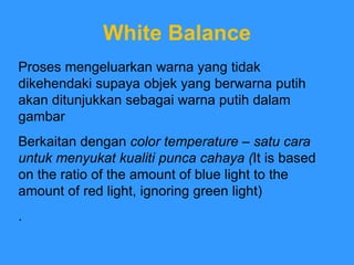 White Balance Proses mengeluarkan warna yang tidak dikehendaki supaya objek yang berwarna putih akan ditunjukkan sebagai warna putih dalam gambar Berkaitan dengan  color temperature – satu cara untuk menyukat kualiti punca cahaya ( It is based on the ratio of the amount of blue light to the amount of red light, ignoring green light) . 