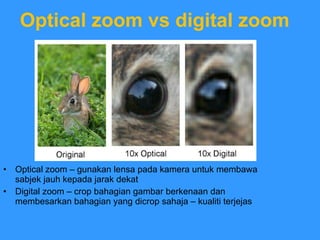 Optical zoom vs digital zoom Optical zoom – gunakan lensa pada kamera untuk membawa sabjek jauh kepada jarak dekat Digital zoom – crop bahagian gambar berkenaan dan membesarkan bahagian yang dicrop sahaja – kualiti terjejas 