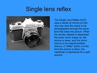 Single lens reflex The Single Lens Reflex (SLR) uses a series of mirrors so that one may view the scene to be photographed through the same lens that takes the picture. When the shutter release is depressed the lower mirror snaps up, the picture is taken, and the mirror returns to its original position. (Hence, a "reflex" action.) At the time the picture is taken, the viewfinder is blackened for a split second. 
