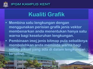 Kualiti Grafik
• Membina satu lengkungan dengan
menggunakan perisian grafik jenis vektor
membenarkan anda menentukan hanya satu
warna bagi keseluruhan lengkungan.
• Pembinaan imej jenis bitmap pula sebaliknya
membolehkan anda meminda warna bagi
setiap piksel yang ada di dalam lengkungan
tersebut.
 