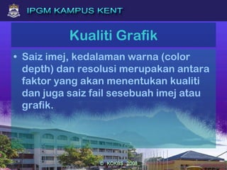 Kualiti Grafik
• Saiz imej, kedalaman warna (color
depth) dan resolusi merupakan antara
faktor yang akan menentukan kualiti
dan juga saiz fail sesebuah imej atau
grafik.
 