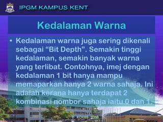 Kedalaman Warna
• Kedalaman warna juga sering dikenali
sebagai “Bit Depth”. Semakin tinggi
kedalaman, semakin banyak warna
yang terlibat. Contohnya, imej dengan
kedalaman 1 bit hanya mampu
memaparkan hanya 2 warna sahaja. Ini
adalah kerana hanya terdapat 2
kombinasi nombor sahaja iaitu 0 dan 1.
 