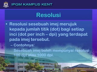 Resolusi
• Resolusi sesebuah imej merujuk
kepada jumlah titik (dot) bagi setiap
inci (dot per inch – dpi) yang terdapat
pada imej tersebut.
– Contohnya:
Sesebuah imej boleh mempunyai resolusi
100 dpi atau 1000 dpi.
 