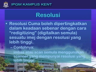 Resolusi
• Resolusi Cuma boleh dipertingkatkan
dalam keadaan sebenar dengan cara
“redigitizing” (digitalkan semula)
sesuatu imej dengan resolusi yang
lebih tinggi.
– Contohnya:
imbas atau scan semula menggunakan
scanner yang mempunyai resolusi yang
lebih tinggi.
 