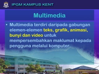 Multimedia
• Multimedia terdiri daripada gabungan
elemen-elemen teks, grafik, animasi,
bunyi dan video untuk
mempersembahkan maklumat kepada
pengguna melalui komputer.
 
