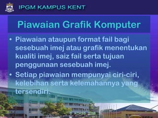 Piawaian Grafik Komputer
• Piawaian ataupun format fail bagi
sesebuah imej atau grafik menentukan
kualiti imej, saiz fail serta tujuan
penggunaan sesebuah imej.
• Setiap piawaian mempunyai ciri-ciri,
kelebihan serta kelemahannya yang
tersendiri.
 