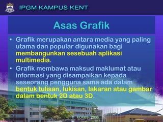 Asas Grafik
• Grafik merupakan antara media yang paling
utama dan popular digunakan bagi
membangunkan sesebuah aplikasi
multimedia.
• Grafik membawa maksud maklumat atau
informasi yang disampaikan kepada
seseorang pengguna sama ada dalam
bentuk tulisan, lukisan, lakaran atau gambar
dalam bentuk 2D atau 3D.
 