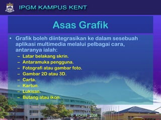 Asas Grafik
• Grafik boleh diintegrasikan ke dalam sesebuah
aplikasi multimedia melalui pelbagai cara,
antaranya ialah:
– Latar belakang skrin.
– Antaramuka pengguna.
– Fotografi atau gambar foto.
– Gambar 2D atau 3D.
– Carta.
– Kartun.
– Lukisan.
– Butang atau ikon.
 