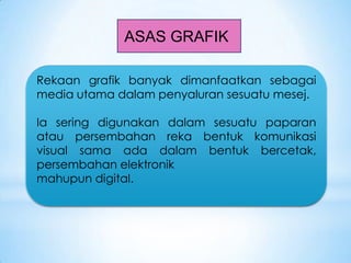 ASAS GRAFIK
Rekaan grafik banyak dimanfaatkan sebagai
media utama dalam penyaluran sesuatu mesej.
Ia sering digunakan dalam sesuatu paparan
atau persembahan reka bentuk komunikasi
visual sama ada dalam bentuk bercetak,
persembahan elektronik
mahupun digital.
 