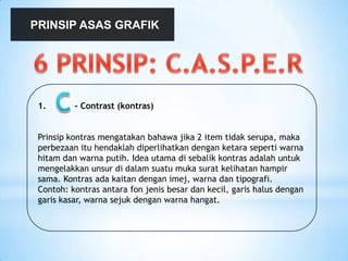 PRINSIP ASAS GRAFIK
1. - Contrast (kontras)
Prinsip kontras mengatakan bahawa jika 2 item tidak serupa, maka
perbezaan itu hendaklah diperlihatkan dengan ketara seperti warna
hitam dan warna putih. Idea utama di sebalik kontras adalah untuk
mengelakkan unsur di dalam suatu muka surat kelihatan hampir
sama. Kontras ada kaitan dengan imej, warna dan tipografi.
Contoh: kontras antara fon jenis besar dan kecil, garis halus dengan
garis kasar, warna sejuk dengan warna hangat.
 