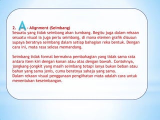2. - Alignment (Seimbang)
Sesuatu yang tidak seimbang akan tumbang. Begitu juga dalam rekaan
sesuatu visual ia juga perlu seimbang, di mana elemen grafik disusun
supaya beratnya seimbang dalam setiap bahagian reka bentuk. Dengan
cara ini, mata rasa selesa memandang.
Seimbang tidak formal bermakna pembahagian yang tidak sama rata
antara item kiri dengan kanan atau atas dengan bawah. Contohnya,
jongkang-jongkit yang masih seimbang tetapi ianya bukan beban atau
bahan yang sama jenis, cuma beratnya sahaja yang sama.
Dalam rekaan visual penggunaan penglihatan mata adalah cara untuk
menentukan keseimbangan.
 