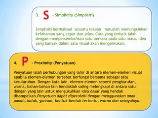 3. - Simplicity (Simplisiti)
Simplisiti bermaksud sesuatu rekaan haruslah memungkinkan
kefahaman yang cepat dan jelas. Cara yang terbaik ialah
dengan mempersembahkan satu perkara pada satu masa. Idea
yang banyak dalam satu visual akan mengelirukan.
4. - Proximity (Penyatuan)
Penyatuan ialah perhubungan yang lahir di antara elemen-elemen visual
apabila elemen-elemen tersebut berfungsi bersama sebagai satu
kesuluruhan. Dengan kata lain, elemen-elemen seperti penghurufan,
warna, bahan-bahan lain hendaklah saling melengkapi di antara satu
dengan yang lain untuk mengukuhkan idea dasar yang hendak
disampaikan.Penyatuan dapat diperolehi dengan menggunakan anak
panah, kotak, garisan, bentuk-bentuk tertentu, warna dan sebagainya.
 