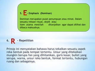 5. - Emphasis (Dominan)
Dominan merupakan pusat penumpuan atau minat. Dalam
sesuatu rekaan visual, objek atau
item utama mestilah ditonjolkan agar dapat dilihat dan
dibaca maksudnya.
6. - Repetition
Prinsip ini menyatakan bahawa harus tekalkan sesuatu aspek
reka bentuk pada tempat tertentu. Unsur yang ditekalkan
mungkin berupa fon yang dihitamkan, garis kasar, bullet yang
serupa, warna, unsur reka bentuk, format tertentu, hubungan
ruang dan sebagainya.
 