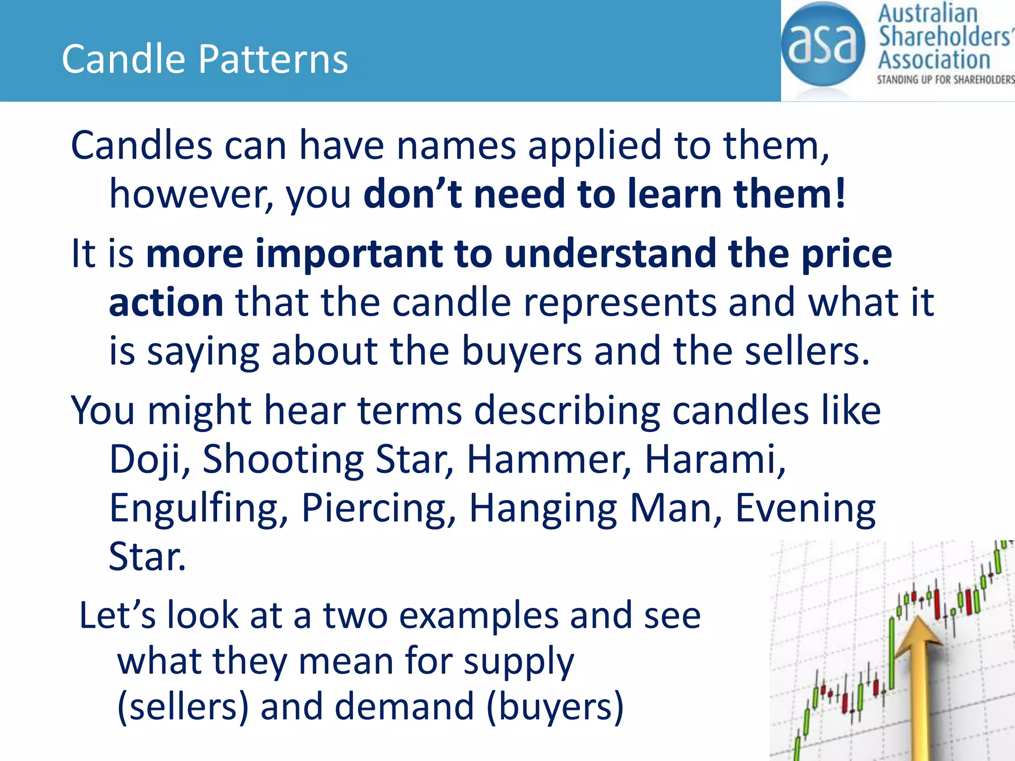 Candle Patterns
Candles can have names applied to them,
however, you don’t need to learn them!
It is more important to understand the price
action that the candle represents and what it
is saying about the buyers and the sellers.
You might hear terms describing candles like
Doji, Shooting Star, Hammer, Harami,
Engulfing, Piercing, Hanging Man, Evening
Star.
Let’s look at a two examples and see
what they mean for supply
(sellers) and demand (buyers)

 