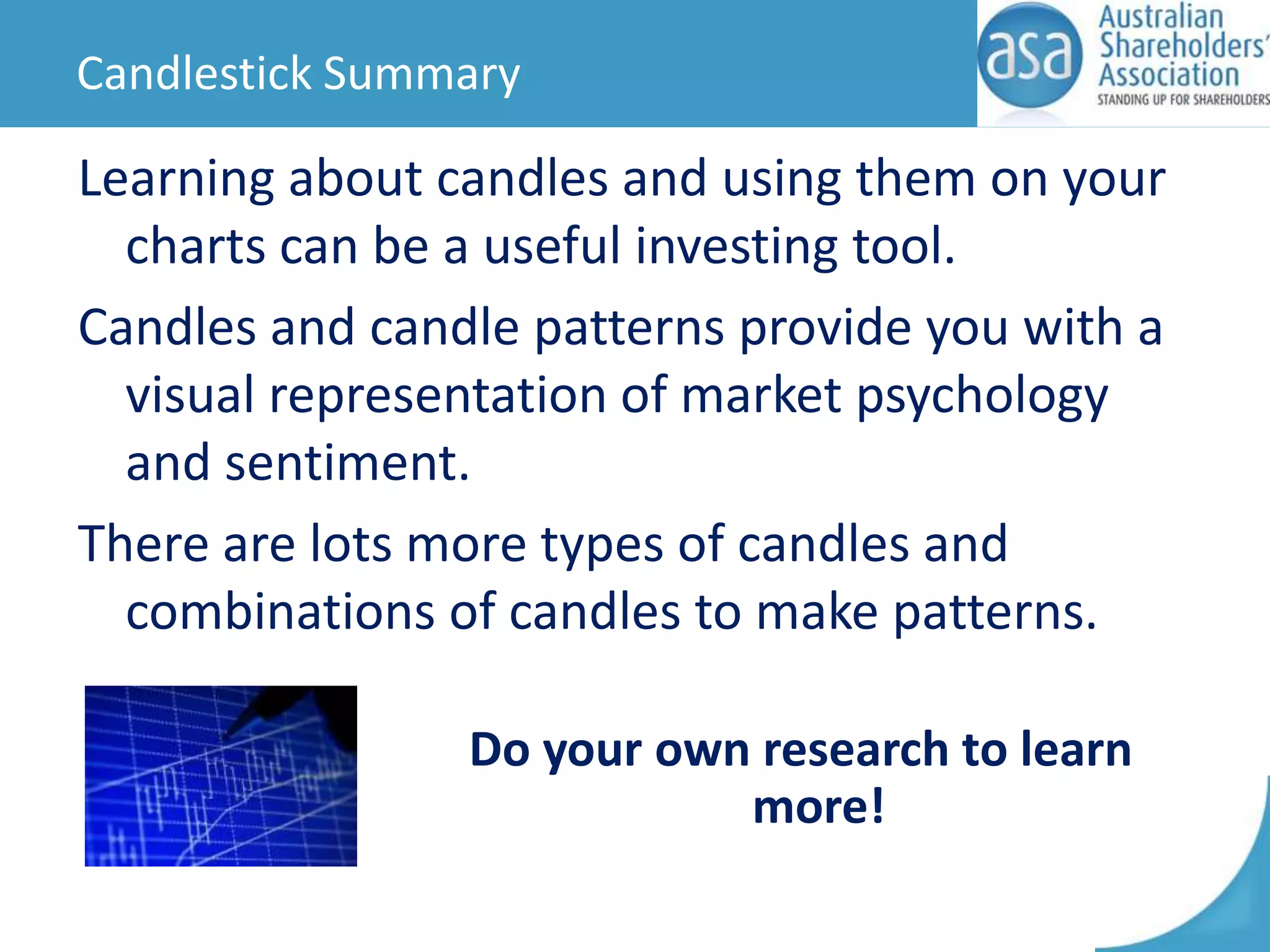Candlestick Summary

Learning about candles and using them on your
charts can be a useful investing tool.
Candles and candle patterns provide you with a
visual representation of market psychology
and sentiment.
There are lots more types of candles and
combinations of candles to make patterns.
Do your own research to learn
more!

 