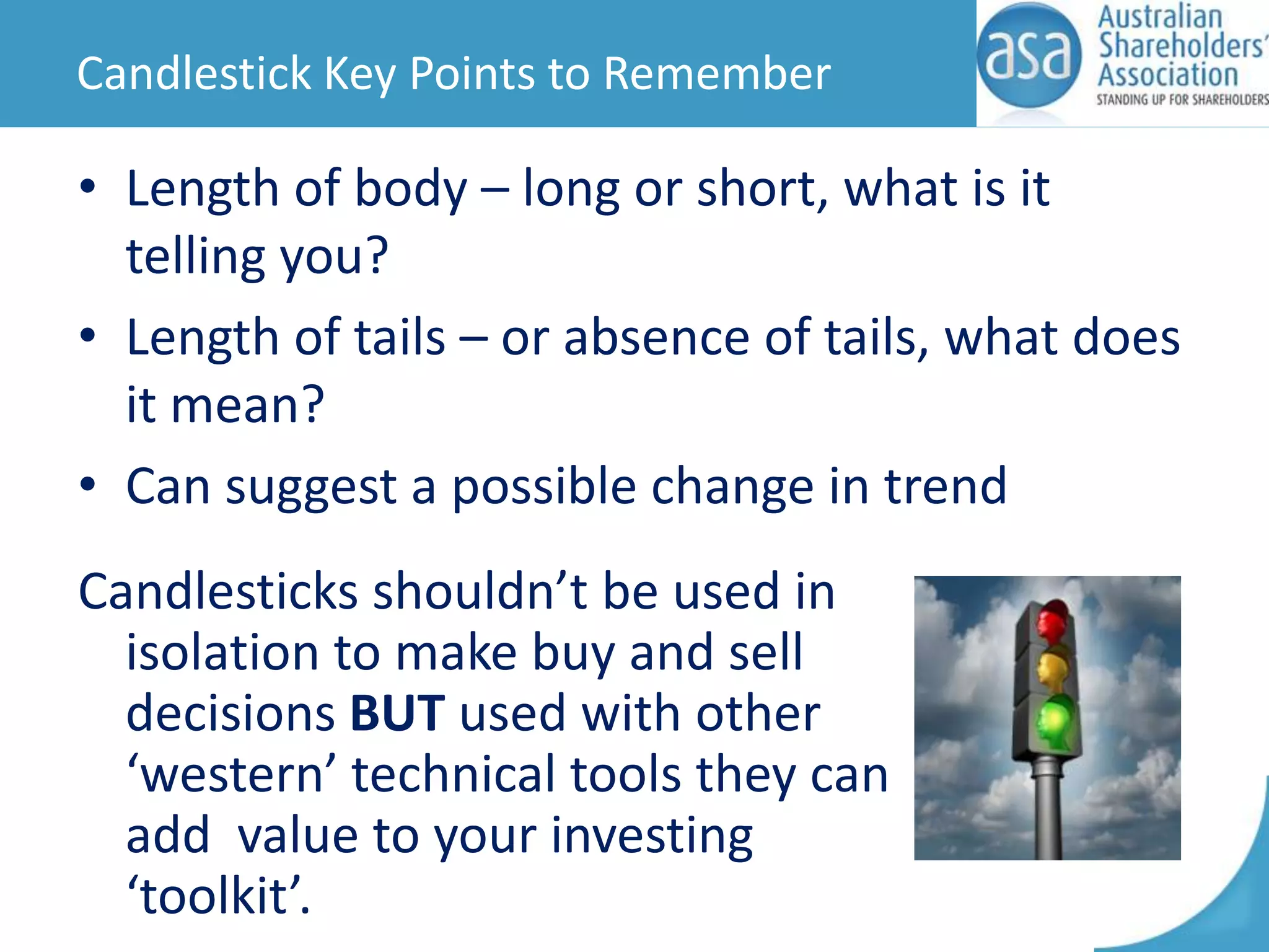 Candlestick Key Points to Remember

• Length of body – long or short, what is it
telling you?
• Length of tails – or absence of tails, what does
it mean?
• Can suggest a possible change in trend
Candlesticks shouldn’t be used in
isolation to make buy and sell
decisions BUT used with other
‘western’ technical tools they can
add value to your investing
‘toolkit’.

 
