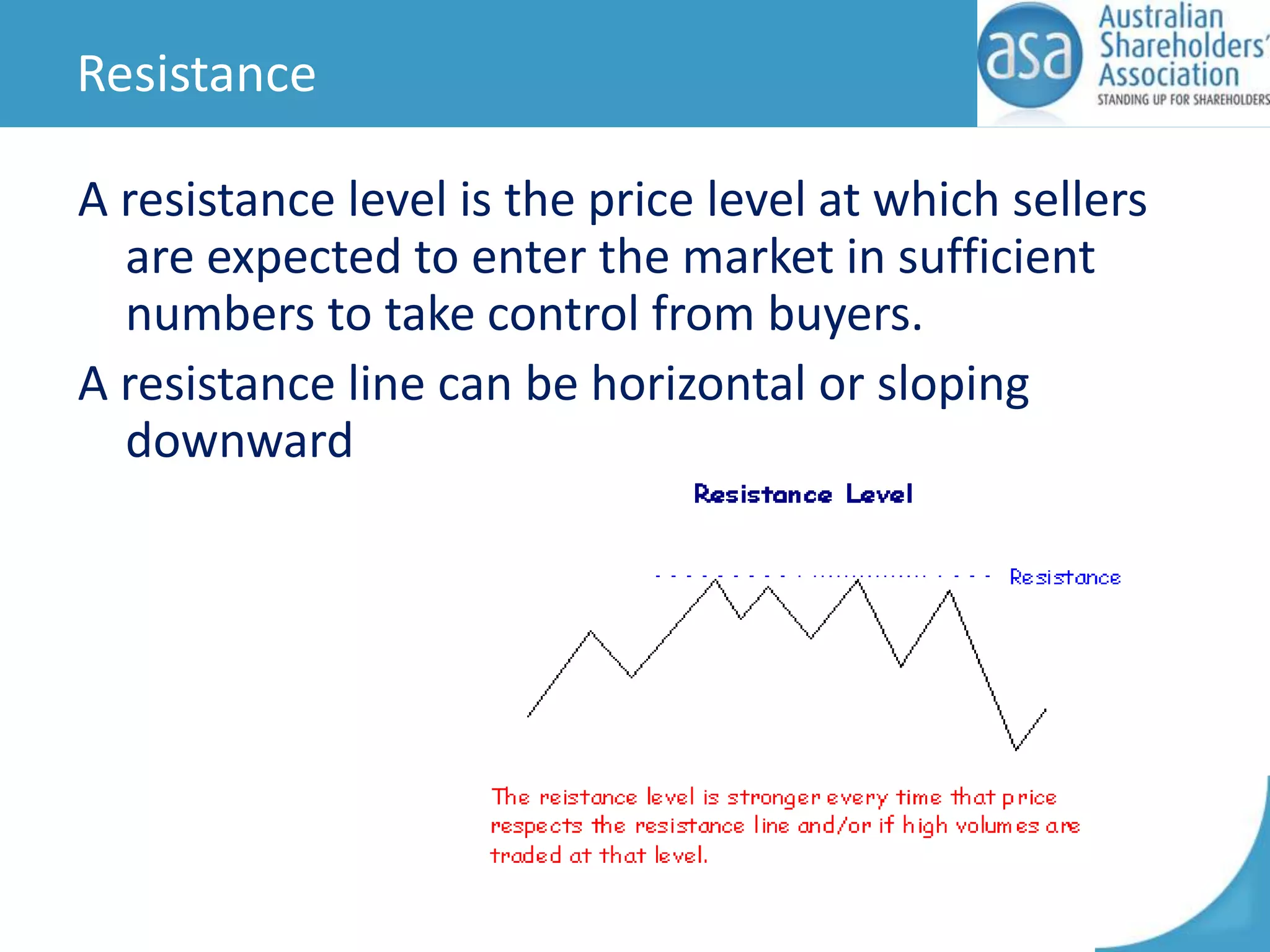 Resistance
A resistance level is the price level at which sellers
are expected to enter the market in sufficient
numbers to take control from buyers.
A resistance line can be horizontal or sloping
downward

 