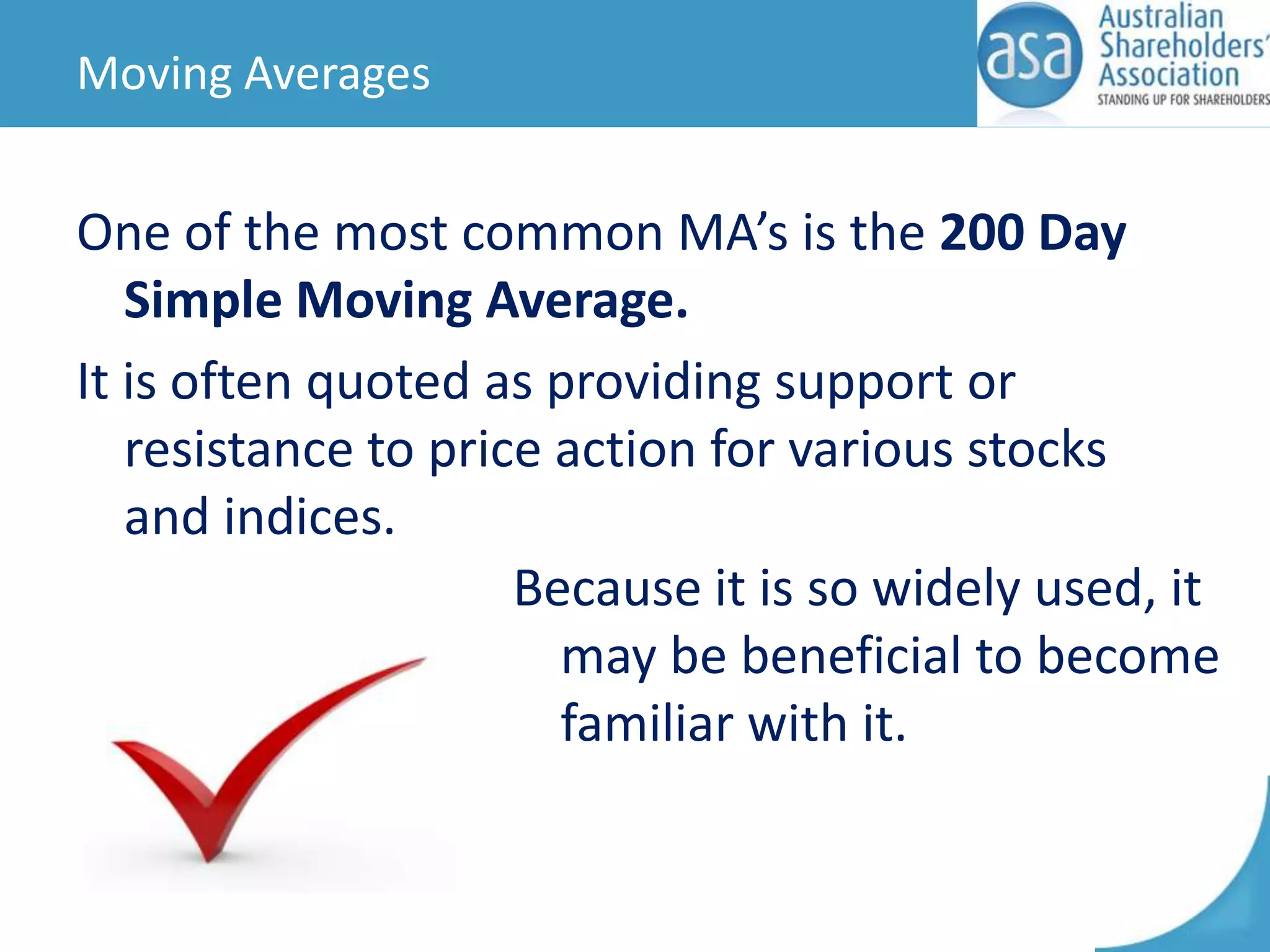 Moving Averages

One of the most common MA’s is the 200 Day
Simple Moving Average.
It is often quoted as providing support or
resistance to price action for various stocks
and indices.
Because it is so widely used, it
may be beneficial to become
familiar with it.

 