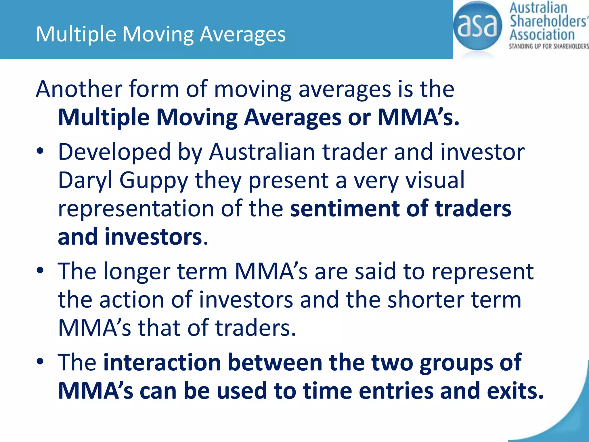 Multiple Moving Averages

Another form of moving averages is the
Multiple Moving Averages or MMA’s.
• Developed by Australian trader and investor
Daryl Guppy they present a very visual
representation of the sentiment of traders
and investors.
• The longer term MMA’s are said to represent
the action of investors and the shorter term
MMA’s that of traders.
• The interaction between the two groups of
MMA’s can be used to time entries and exits.

 