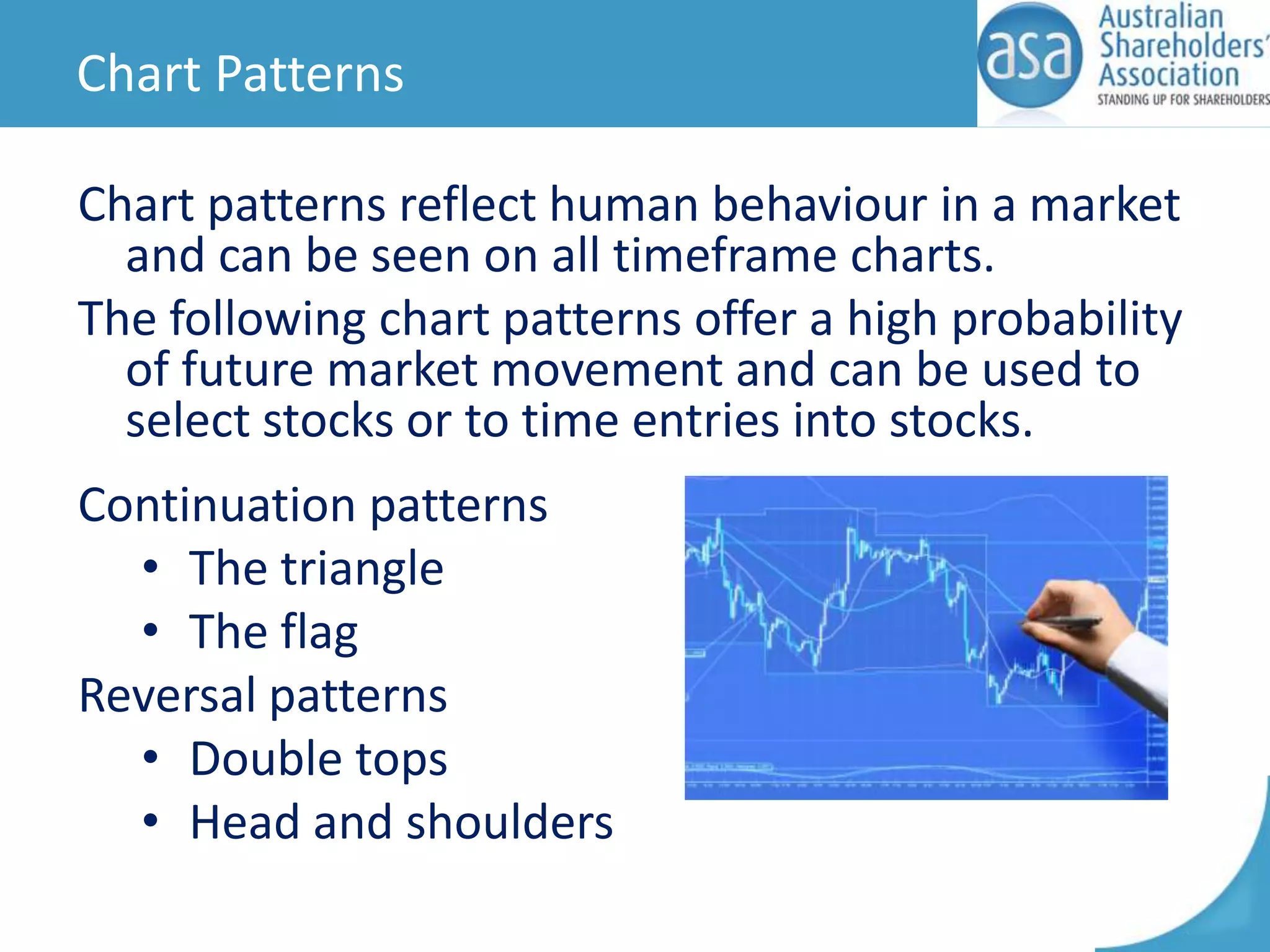 Chart Patterns
Chart patterns reflect human behaviour in a market
and can be seen on all timeframe charts.
The following chart patterns offer a high probability
of future market movement and can be used to
select stocks or to time entries into stocks.
Continuation patterns
• The triangle
• The flag
Reversal patterns
• Double tops
• Head and shoulders

 
