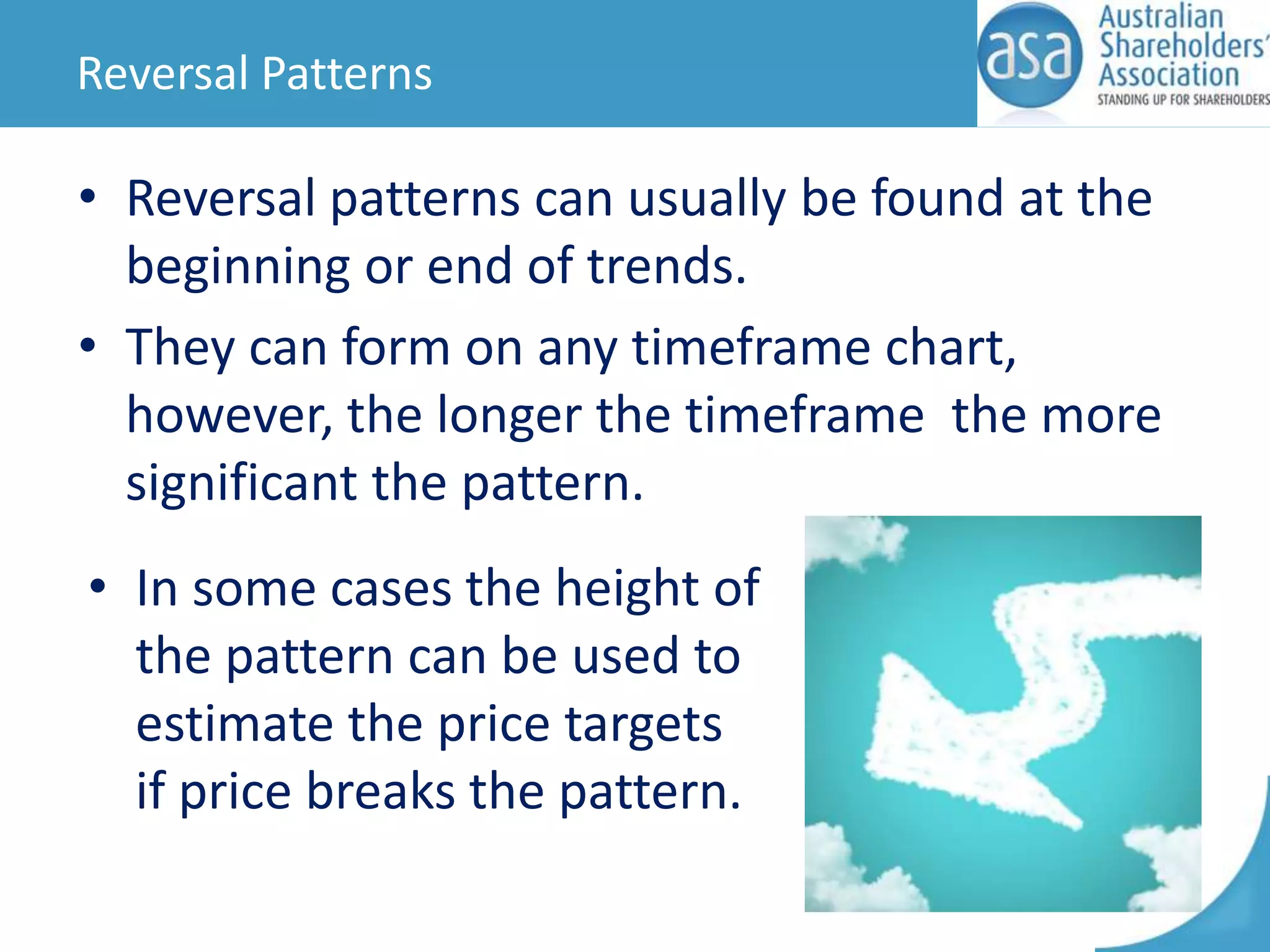 Reversal Patterns

• Reversal patterns can usually be found at the
beginning or end of trends.
• They can form on any timeframe chart,
however, the longer the timeframe the more
significant the pattern.

• In some cases the height of
the pattern can be used to
estimate the price targets
if price breaks the pattern.

 