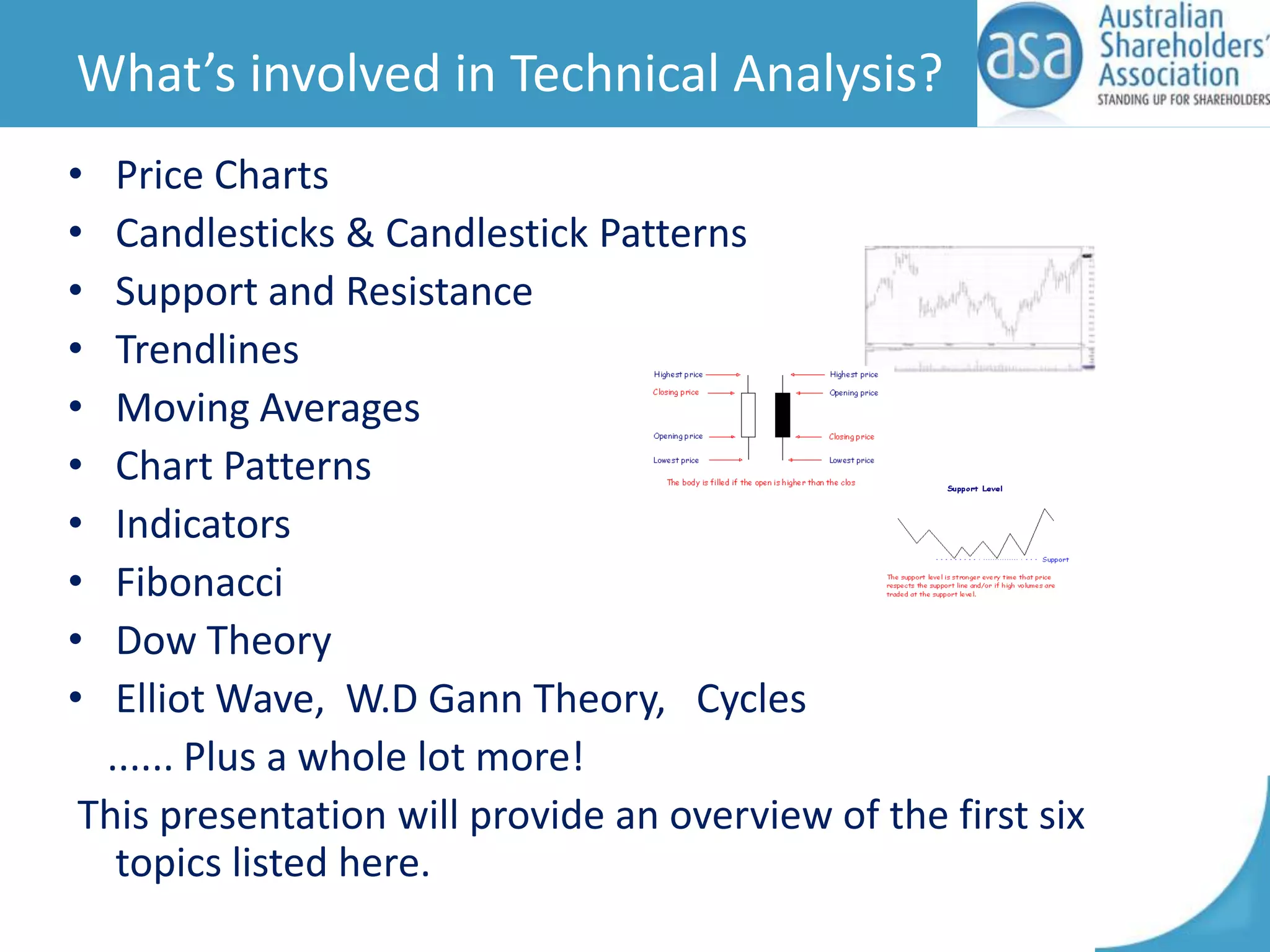 What’s involved in Technical Analysis?
•
•
•
•
•
•
•
•
•
•

Price Charts
Candlesticks & Candlestick Patterns
Support and Resistance
Trendlines
Moving Averages
Chart Patterns
Indicators
Fibonacci
Dow Theory
Elliot Wave, W.D Gann Theory, Cycles
...... Plus a whole lot more!
This presentation will provide an overview of the first six
topics listed here.

 