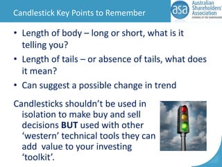 Candlestick Key Points to Remember

• Length of body – long or short, what is it
telling you?
• Length of tails – or absence of tails, what does
it mean?
• Can suggest a possible change in trend
Candlesticks shouldn’t be used in
isolation to make buy and sell
decisions BUT used with other
‘western’ technical tools they can
add value to your investing
‘toolkit’.

 