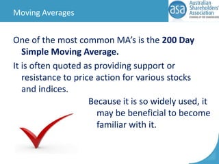 Moving Averages

One of the most common MA’s is the 200 Day
Simple Moving Average.
It is often quoted as providing support or
resistance to price action for various stocks
and indices.
Because it is so widely used, it
may be beneficial to become
familiar with it.

 