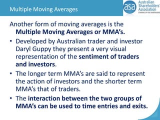 Multiple Moving Averages

Another form of moving averages is the
Multiple Moving Averages or MMA’s.
• Developed by Australian trader and investor
Daryl Guppy they present a very visual
representation of the sentiment of traders
and investors.
• The longer term MMA’s are said to represent
the action of investors and the shorter term
MMA’s that of traders.
• The interaction between the two groups of
MMA’s can be used to time entries and exits.

 