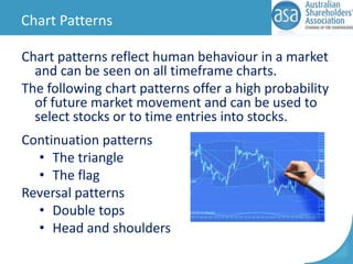 Chart Patterns
Chart patterns reflect human behaviour in a market
and can be seen on all timeframe charts.
The following chart patterns offer a high probability
of future market movement and can be used to
select stocks or to time entries into stocks.
Continuation patterns
• The triangle
• The flag
Reversal patterns
• Double tops
• Head and shoulders

 