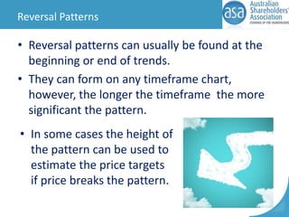 Reversal Patterns

• Reversal patterns can usually be found at the
beginning or end of trends.
• They can form on any timeframe chart,
however, the longer the timeframe the more
significant the pattern.

• In some cases the height of
the pattern can be used to
estimate the price targets
if price breaks the pattern.

 