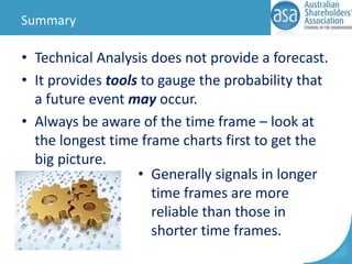 Summary

• Technical Analysis does not provide a forecast.
• It provides tools to gauge the probability that
a future event may occur.
• Always be aware of the time frame – look at
the longest time frame charts first to get the
big picture.
• Generally signals in longer
time frames are more
reliable than those in
shorter time frames.

 