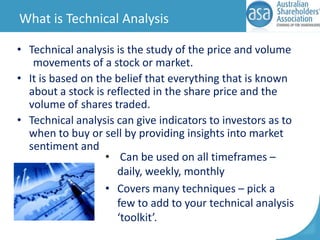 What is Technical Analysis
• Technical analysis is the study of the price and volume
movements of a stock or market.
• It is based on the belief that everything that is known
about a stock is reflected in the share price and the
volume of shares traded.
• Technical analysis can give indicators to investors as to
when to buy or sell by providing insights into market
sentiment and
• Can be used on all timeframes –
daily, weekly, monthly
• Covers many techniques – pick a
few to add to your technical analysis
‘toolkit’.

 