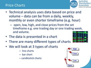Price Charts
• Technical analysis uses data based on price and
volume – data can be from a daily, weekly,
monthly or even shorter timeframe (e.g. hour)
– open, low, high, and close prices from the set
timeframe e.g. one trading day or one trading week,
and volume.

• The data is presented in a chart
• There are many different types of charts
• We will look at 3 types of charts
– line charts
– bar chart
– candlestick charts

 