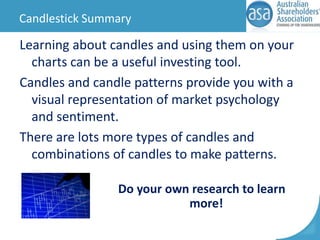 Candlestick Summary

Learning about candles and using them on your
charts can be a useful investing tool.
Candles and candle patterns provide you with a
visual representation of market psychology
and sentiment.
There are lots more types of candles and
combinations of candles to make patterns.
Do your own research to learn
more!

 