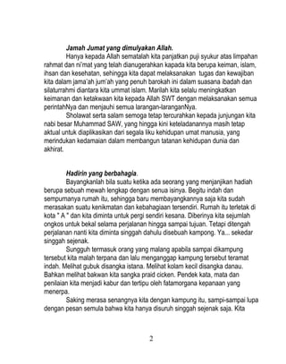 Jamah Jumat yang dimulyakan Allah.
         Hanya kepada Allah sematalah kita panjatkan puji syukur atas limpahan
rahmat dan ni’mat yang telah dianugerahkan kapada kita berupa keiman, islam,
ihsan dan kesehatan, sehingga kita dapat melaksanakan tugas dan kewajiban
kita dalam jama’ah jum’ah yang penuh barokah ini dalam suasana ibadah dan
silaturrahmi diantara kita ummat islam. Marilah kita selalu meningkatkan
keimanan dan ketakwaan kita kepada Allah SWT dengan melaksanakan semua
perintahNya dan menjauhi semua larangan-laranganNya.
         Sholawat serta salam semoga tetap tercurahkan kepada junjungan kita
nabi besar Muhammad SAW, yang hingga kini keteladanannya masih tetap
aktual untuk diaplikasikan dari segala liku kehidupan umat manusia, yang
merindukan kedamaian dalam membangun tatanan kehidupan dunia dan
akhirat.


         Hadirin yang berbahagia.
         Bayangkanlah bila suatu ketika ada seorang yang menjanjikan hadiah
berupa sebuah mewah lengkap dengan senua isinya. Begitu indah dan
sempurnanya rumah itu, sehingga baru membayangkannya saja kita sudah
merasakan suatu kenikmatan dan kebahagiaan tersendiri. Rumah itu terletak di
kota " A " dan kita diminta untuk pergi sendiri kesana. Diberinya kita sejumlah
ongkos untuk bekal selama perjalanan hingga sampai tujuan. Tetapi ditengah
perjalanan nanti kita diminta singgah dahulu disebuah kampong. Ya... sekedar
singgah sejenak.
         Sungguh termasuk orang yang malang apabila sampai dikampung
tersebut kita malah terpana dan lalu menganggap kampung tersebut teramat
indah. Melihat gubuk disangka istana. Melihat kolam kecil disangka danau.
Bahkan melihat bakwan kita sangka praid cicken. Pendek kata, mata dan
penilaian kita menjadi kabur dan tertipu oleh fatamorgana kepanaan yang
menerpa.
         Saking merasa senangnya kita dengan kampung itu, sampi-sampai lupa
dengan pesan semula bahwa kita hanya disuruh singgah sejenak saja. Kita



                                      2
 