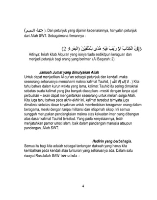 (‫ .) جنة النعيم‬Dan petunjuk yang dijamin kebenarannya, hanyalah petunjuk
dari Allah SWT. Sebagaimana firmannya :


                         (2 :‫ذلك الكتاب ل ريب فيه هدى للمت ٌبِين )البقرة‬
                                     َ‫كِ َ ك ْ ٌبِ  اَ نوُ  اَ ك ْ  اَ ٌبِ ك ْ ٌبِ نوُ اً ٌبِ ك ْ نوُ َّق ك ْ  ا‬
   Artinya: Inilah kitab Alquran yang isinya tiada sedikitpun keraguan dan
   menjadi petunjuk bagi orang yang beriman (Al Baqarah: 2)


           Jamaah Jumat yang dimulyakan Allah
Untuk dapat menjadikan Al qur’an sebagai petunjuk dan kendali, maka
seseorang seharusnya memahami makna kalimat Tauhid, ( ‫ ) . ل إله إل ا‬Kita
tahu bahwa dalam kurun waktu yang lama, kalimat Tauhid itu sering dimaknai
sebatas suatu kalimat yang jika banyak diucapkan –meski dengan tanpa ujud
perbuatan – akan dapat mengantarkan seseorang untuk meraih sorga Allah.
Kita juga tahu bahwa pada akhir-akhir ini, kalimat tersebut ternyata juga
dimaknai sebatas dasar keyakinan untuk membedakan keragaman orang dalam
beragama, meski dengan tanpa militansi dan istiqomah sikap. Ini semua
sungguh merupakan pendangkalan makna atas kekuatan iman yang dibangun
atas dasar kalimat Tauhid tersebut. Yang pada kenyataannya, telah
menjatuhkan pamor umat Islam, baik dalam pandangan manusia ataupun
pandangan Allah SWT.


                                             Hadirin yang berbahagia.
Semua itu bagi kita adalah sebagai tantangan dakwah yang harus kita
kembalikan pada kendali atau tuntunan yang seharusnya ada. Dalam satu
riwayat Rosulullah SAW bersabda :




                                               4
 