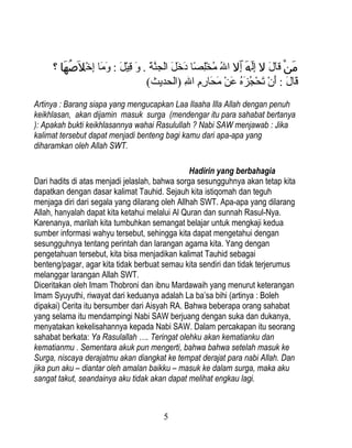 ‫من قال ل إلَه إّل ال مخلصا درخل الجنة . و قيل : وما إرخل َصها ؟‬
        َ ُ  ْ ‫َ َنْ  اَ  اَ ٌبِ َ ٌبِ نوُ نوُ ك ٌْبِ اً  اَ  اَ  اَ  اَ َّ  اَ  اَ ٌبِ ك ْ  اَ  اَ  اَ ٌبِ ك‬
                                             (‫قال : أن تحجزه عن محارم ال )الحديث‬
                                                                 ِ‫ اَ  اَ  اَ ك ْ  اَ ك ْ نوُ  اَ نوُ  اَ ك ْ  اَ  اَ ٌبِ ٌبِ ٌب‬
Artinya : Barang siapa yang mengucapkan Laa Ilaaha Illa Allah dengan penuh
keikhlasan, akan dijamin masuk surga (mendengar itu para sahabat bertanya
): Apakah bukti keikhlasannya wahai Rasulullah ? Nabi SAW menjawab : Jika
kalimat tersebut dapat menjadi benteng bagi kamu dari apa-apa yang
diharamkan oleh Allah SWT.

                                                Hadirin yang berbahagia
Dari hadits di atas menjadi jelaslah, bahwa sorga sesungguhnya akan tetap kita
dapatkan dengan dasar kalimat Tauhid. Sejauh kita istiqomah dan teguh
menjaga diri dari segala yang dilarang oleh Allhah SWT. Apa-apa yang dilarang
Allah, hanyalah dapat kita ketahui melalui Al Quran dan sunnah Rasul-Nya.
Karenanya, marilah kita tumbuhkan semangat belajar untuk mengkaji kedua
sumber informasi wahyu tersebut, sehingga kita dapat mengetahui dengan
sesungguhnya tentang perintah dan larangan agama kita. Yang dengan
pengetahuan tersebut, kita bisa menjadikan kalimat Tauhid sebagai
benteng/pagar, agar kita tidak berbuat semau kita sendiri dan tidak terjerumus
melanggar larangan Allah SWT.
Diceritakan oleh Imam Thobroni dan ibnu Mardawaih yang menurut keterangan
Imam Syuyuthi, riwayat dari keduanya adalah La ba’sa bihi (artinya : Boleh
dipakai) Cerita itu bersumber dari Aisyah RA. Bahwa beberapa orang sahabat
yang selama itu mendampingi Nabi SAW berjuang dengan suka dan dukanya,
menyatakan kekelisahannya kepada Nabi SAW. Dalam percakapan itu seorang
sahabat berkata: Ya Rasulallah …. Teringat olehku akan kematianku dan
kematianmu . Sementara akuk pun mengerti, bahwa bahwa setelah masuk ke
Surga, niscaya derajatmu akan diangkat ke tempat derajat para nabi Allah. Dan
jika pun aku – diantar oleh amalan baikku – masuk ke dalam surga, maka aku
sangat takut, seandainya aku tidak akan dapat melihat engkau lagi.



                                                            5
 