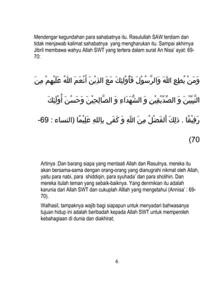 Mendengar kegundahan para sahabatnya itu. Rasulullah SAW terdiam dan
tidak menjawab kalimat sahabatnya yang mengharukan itu. Sampai akhirnya
Jibril membawa wahyu Allah SWT yang tertera dalam surat An Nisa’ ayat: 69-
70:



 ‫ومن يطع ا والرسول فأولئكِك مع الذين أ َنعم ا عليهم مكِن‬
َ ْ‫َ َ َنْ  ُ كِ كِ َ َ َّ  ُ َنْ َ َ  ُ َنْ َ َ َ كِ َنْ َ َنْ َ َ  ُ َ َ َنْ كِ َن‬

       ‫النبيين و الصديقين و الشهداء و الصالحين وحسن أ  ُولئك‬
      َ ِ‫َّ كِ كِ َنْ َ َ َ  ُ َ َنْ َ ك‬ َ ِ‫ُّ َ َ ك‬ َ ِ‫يِّ يِّ َنْ كِ َنْ ك‬ َ َ ْ‫َّ كِ يِّ َن‬

 -69 : ‫رفيقا . ذلك الفضل من ا و كفى بالله عليما )النساء‬
                ً‫كِ كِ َ كِ َنْ  ا‬ َ َ َ ِ‫كِ َ َنْ َ َنْ  ُ كِ َ ك‬ ً‫َ كِ َنْ  ا‬

                                                                                       (70


   Artinya :Dan barang siapa yang mentaati Allah dan Rasulnya, mereka itu
   akan bersama-sama dengan orang-orang yang dianugrahi nikmat oleh Allah,
   yaitu para nabi, para shiddiqin, para syuhada’ dan para sholihin. Dan
   mereka itulah teman yang sebaik-baiknya. Yang denmikian itu adalah
   karunia dari Allah SWT dan cukuplah Alllah yang mengetahui (Annisa’ : 69-
   70).
   Walhasil, tampaknya wajib bagi siapapun untuk menyadari bahwasanya
   tujuan hidup ini adalah beribadah kepada Allah SWT untuk memperoleh
   kebahagiaan di dunia dan diakhirat;




                                             6
 