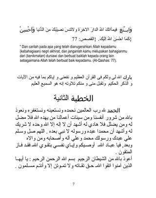 ‫ اَ نوُ  اَ ٌبِ  اَ  اَ  اَ  اَ ٌبِ ك ْ  اَ  اَ ٌبِ  اَ ُّ َ َ َنْ كِ َنْ‬
     ‫وابــتغ فيمآاتك ال الدار الرخرة ولتنس نصيبك من الدنيا واحسن‬            ‫َ َنْ َ كِ ٌبِ‬
                                          ‫}كما احسن ال اليك. }القصص: 77‬
                                                      ‫ اَ  اَ ك ْ  اَ  اَ نوُ ٌبِ اَ ك ْ  اَ‬
  ‫‪" Dan carilah pada apa yang telah dianugerahkan Allah kepadamu‬‬
  ‫‪(kebahagiaan) negri akhirat, dan janganlah kamu melupakan bahagianmu‬‬
  ‫‪dari (kenikmatan) duniawi dan berbuat baiklah kepada orang lain‬‬
  ‫.)77 :‪sebagaimana Allah telah berbuat baik kepadamu. (Al-Qashas‬‬



 ‫بارك ال لى ولكم فى القرآن العظيم و نفعنى و إياكم بما فيه من اليات‬
        ‫و الذكر الحكيم وتقبل منى و منكم تلوته إنه هو السميع العليم‬

                            ‫الخطبة الثانية‬
‫الحمد ل رب العالمين نحمده ونستعينه ونستغفره ونعوذ‬
‫بال من شرور أنفسنا ومن سيئات أعمالنا من يهده ال فل مضل‬
‫له ومن يضلل فل هادي له أشهد أن ل إله إل ال وحده ل شريك‬
‫له وأشهد أن محمدا عبده ورسوله ل نبي بعده . اللهم صل وسلللم‬
        ‫علي عبدك ورسولك محمد وعلي آله وأصحابه ومن واله‬
‫وبعد , فيا عبلاد الل أوصليكم وإيلاي نفسلي بتقلوي الل فقلد فلاز‬
                                                          ‫المتقون .‬
‫أعوذ بال من الشيطان الرجيم بسم ال الرحمن الرحيم : يا أيهللا‬
‫الذين آمنوا اتقوا الل حللق تقللاته ول تمللوتن إل وأنتللم مسلللمون .‬

                                           ‫7‬
 